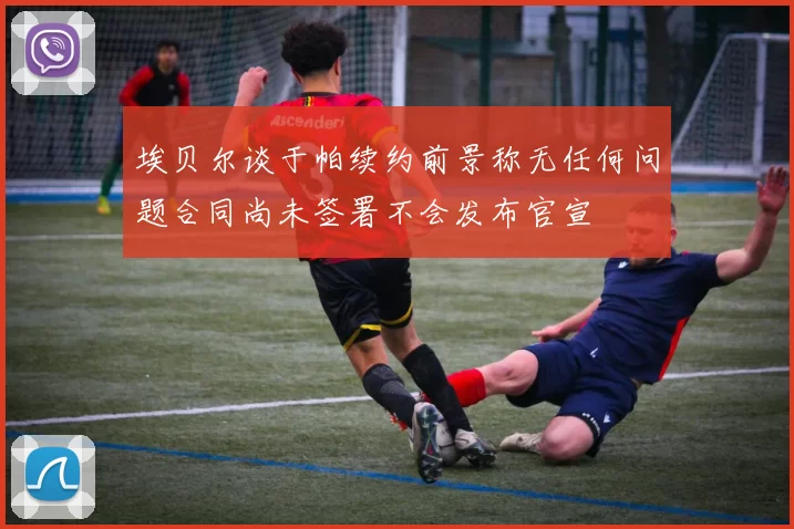 埃贝尔谈于帕续约前景称无任何问题合同尚未签署不会发布官宣