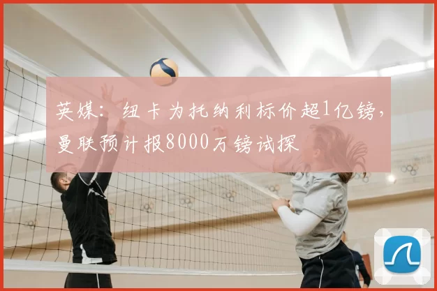 英媒:纽卡为托纳利标价超1亿镑,曼联预计报8000万镑试探
