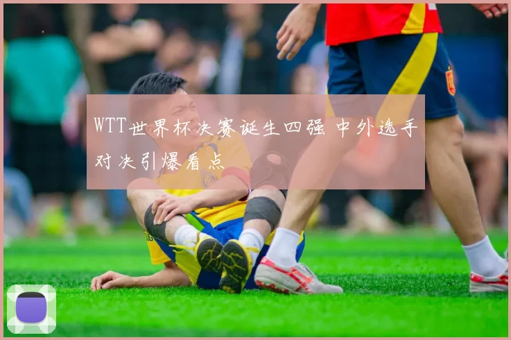 WTT世界杯决赛诞生四强 中外选手对决引爆看点