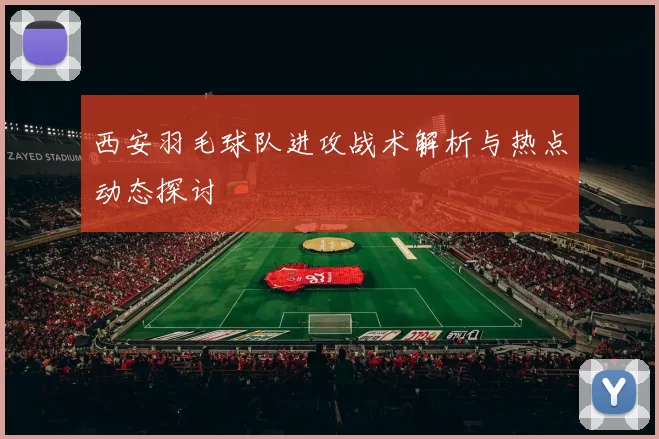 西安羽毛球队进攻战术解析与热点动态探讨