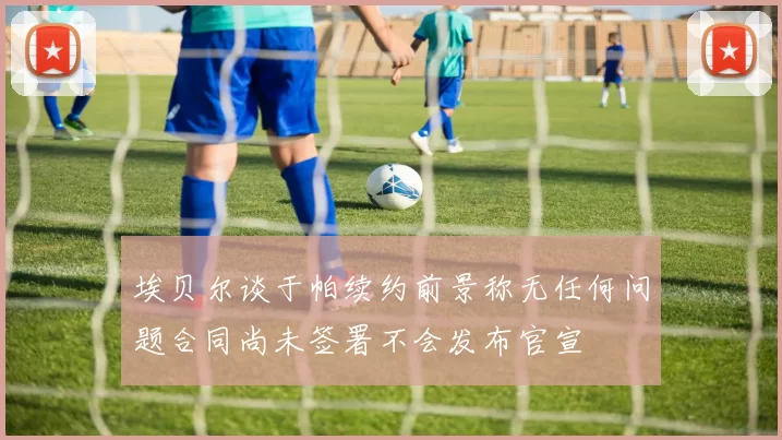 埃贝尔谈于帕续约前景称无任何问题合同尚未签署不会发布官宣
