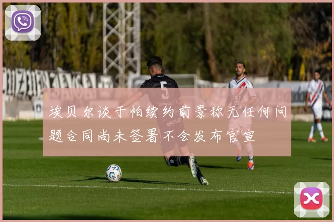 埃贝尔谈于帕续约前景称无任何问题合同尚未签署不会发布官宣