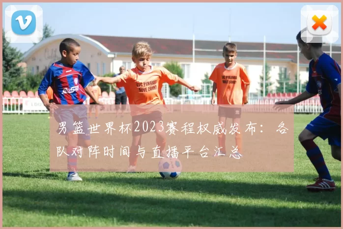 男篮世界杯2023赛程权威发布：各队对阵时间与直播平台汇总