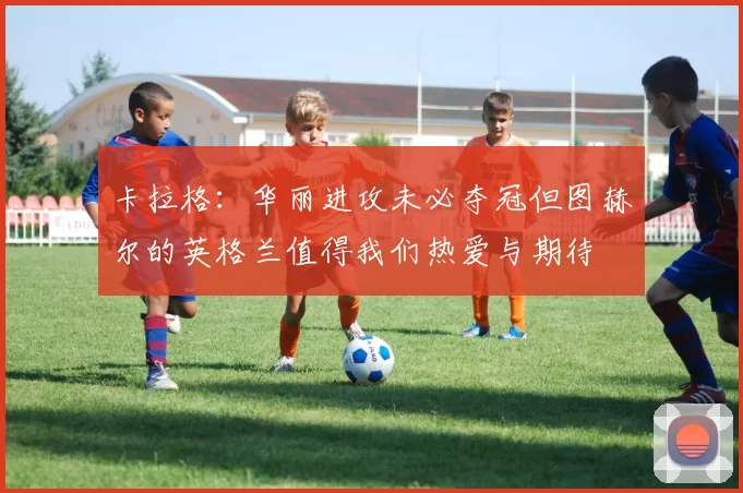 卡拉格:华丽进攻未必夺冠但图赫尔的英格兰值得我们热爱与期待