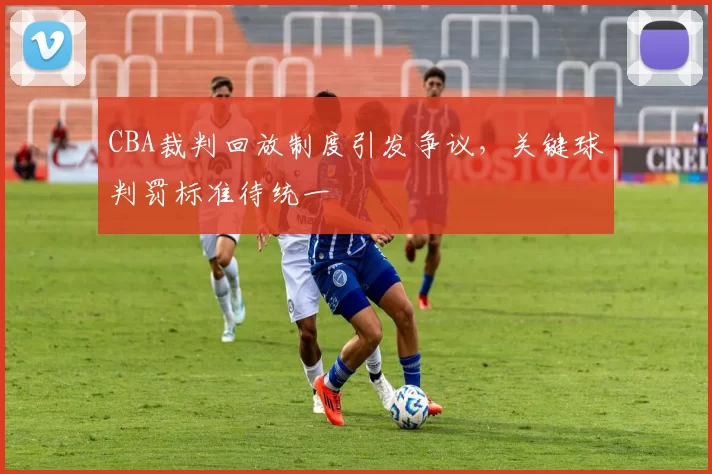 CBA裁判回放制度引发争议，关键球判罚标准待统一