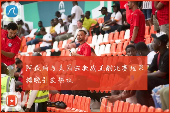 阿森纳与美因兹激战正酣比赛结果揭晓引发热议