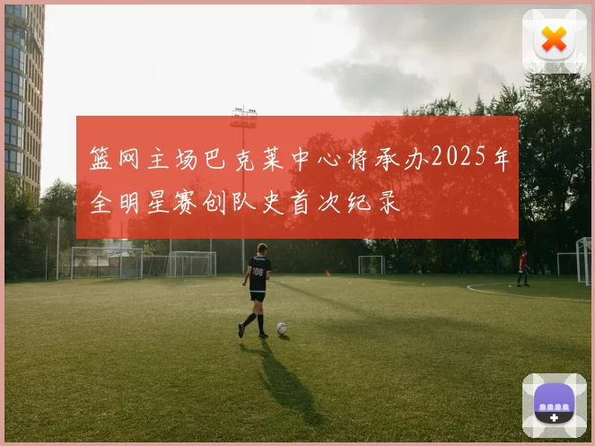 篮网主场巴克莱中心将承办2025年全明星赛创队史首次纪录
