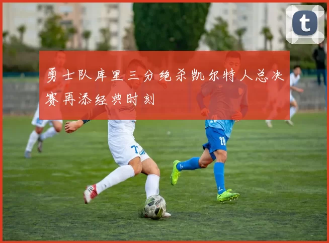 勇士队库里三分绝杀凯尔特人总决赛再添经典时刻