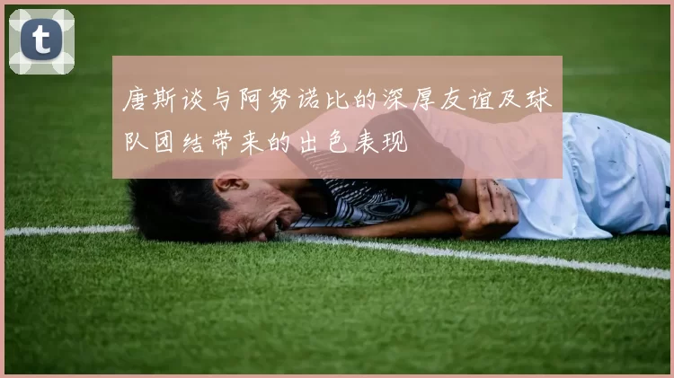 唐斯谈与阿努诺比的深厚友谊及球队团结带来的出色表现