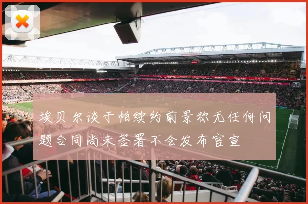 埃贝尔谈于帕续约前景称无任何问题合同尚未签署不会发布官宣