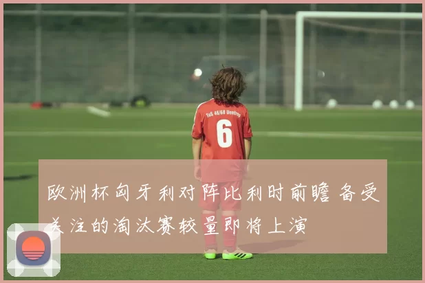 欧洲杯匈牙利对阵比利时前瞻 备受关注的淘汰赛较量即将上演