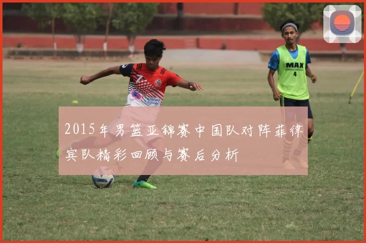 2015年男篮亚锦赛中国队对阵菲律宾队精彩回顾与赛后分析