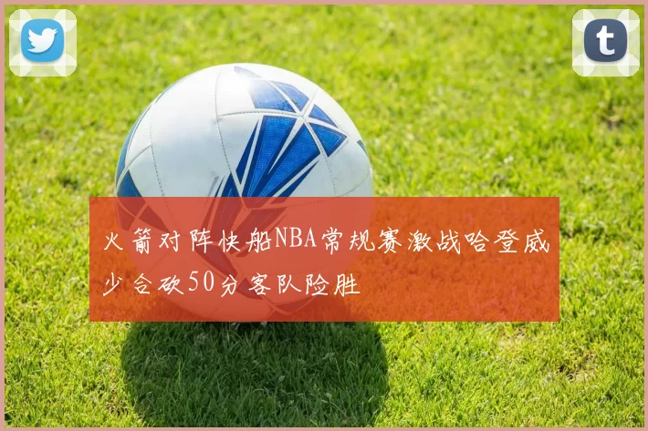 火箭对阵快船NBA常规赛激战哈登威少合砍50分客队险胜