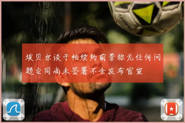 埃贝尔谈于帕续约前景称无任何问题合同尚未签署不会发布官宣