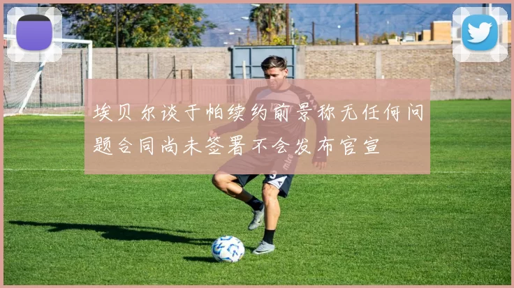 埃贝尔谈于帕续约前景称无任何问题合同尚未签署不会发布官宣