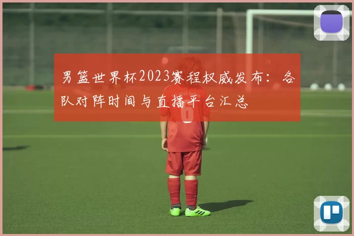 男篮世界杯2023赛程权威发布：各队对阵时间与直播平台汇总
