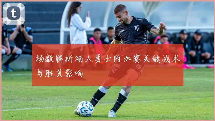 杨毅解析湖人勇士附加赛关键战术与胜负影响