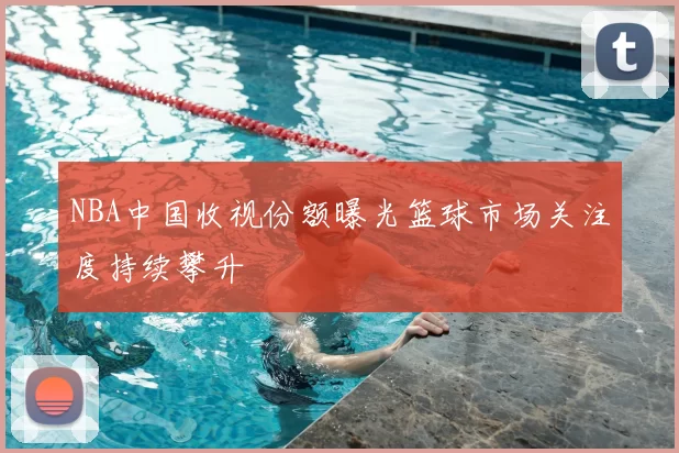 NBA中国收视份额曝光篮球市场关注度持续攀升