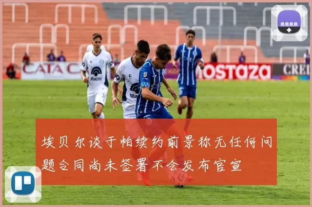 埃贝尔谈于帕续约前景称无任何问题合同尚未签署不会发布官宣