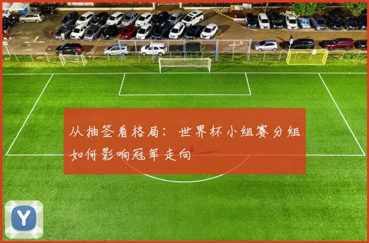 从抽签看格局:世界杯小组赛分组如何影响冠军走向
