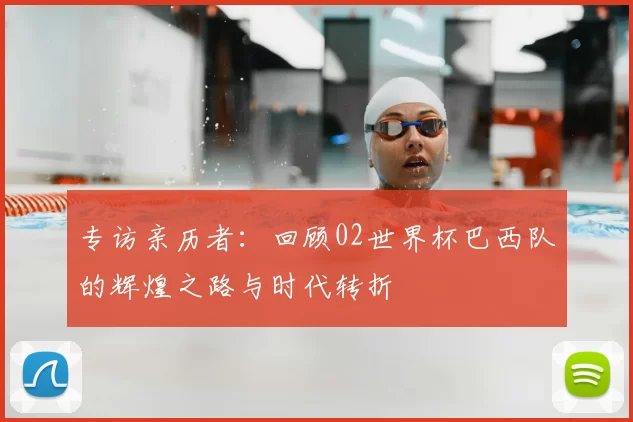 专访亲历者：回顾02世界杯巴西队的辉煌之路与时代转折
