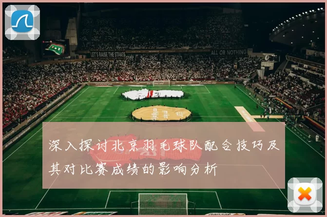 深入探讨北京羽毛球队配合技巧及其对比赛成绩的影响分析