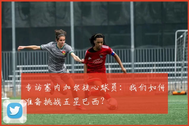 专访塞内加尔核心球员：我们如何准备挑战五星巴西？