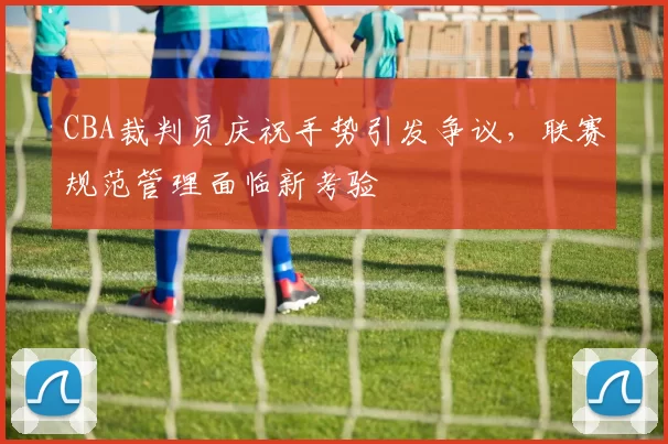 CBA裁判员庆祝手势引发争议,联赛规范管理面临新考验
