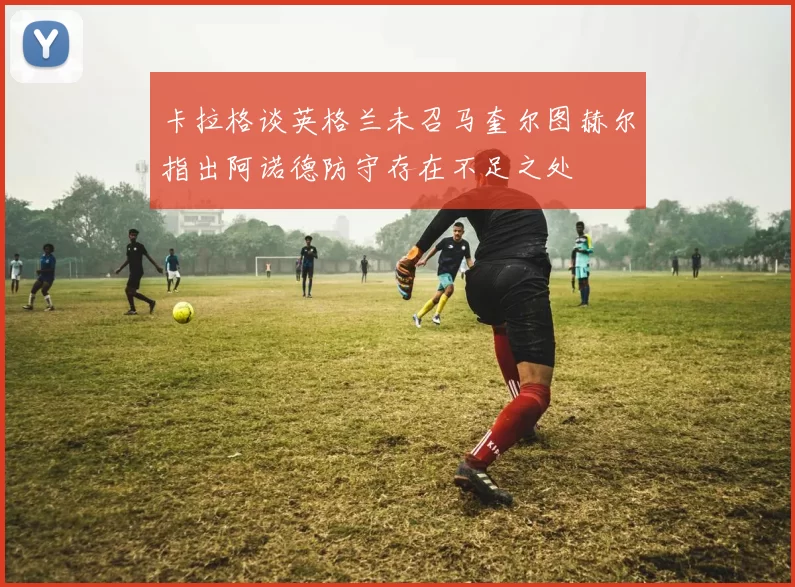 卡拉格谈英格兰未召马奎尔图赫尔指出阿诺德防守存在不足之处