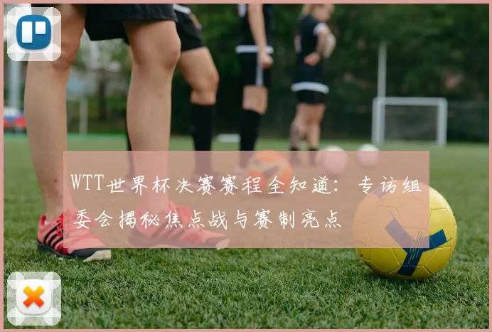 WTT世界杯决赛赛程全知道：专访组委会揭秘焦点战与赛制亮点