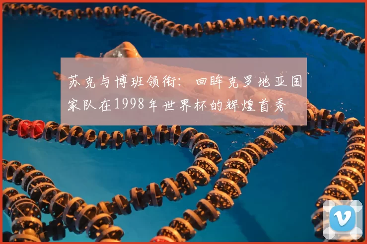 苏克与博班领衔：回眸克罗地亚国家队在1998年世界杯的辉煌首秀