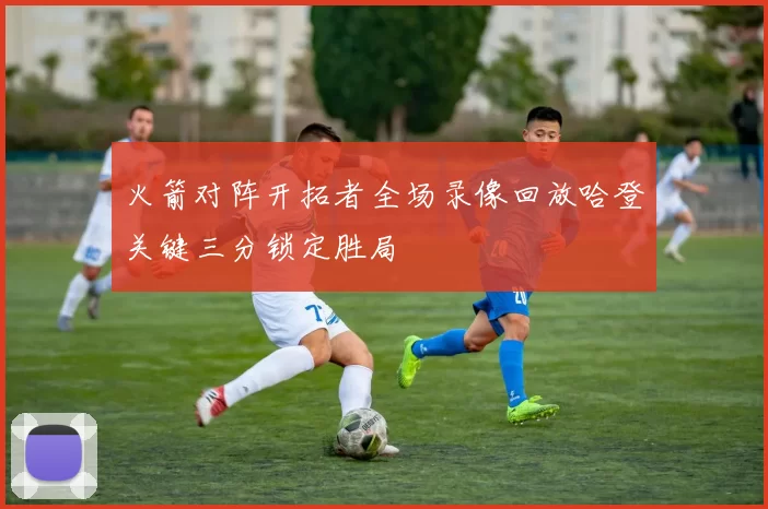 火箭对阵开拓者全场录像回放哈登关键三分锁定胜局
