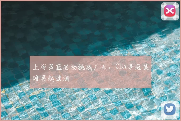 上海男篮客场挑战广东，CBA争冠集团再起波澜