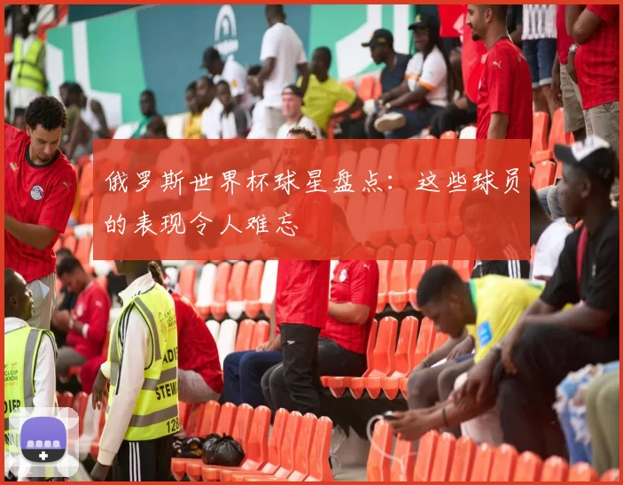 俄罗斯世界杯球星盘点：这些球员的表现令人难忘