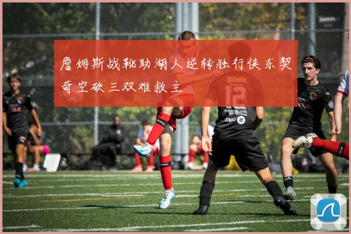 詹姆斯战靴助湖人逆转独行侠东契奇空砍三双难救主