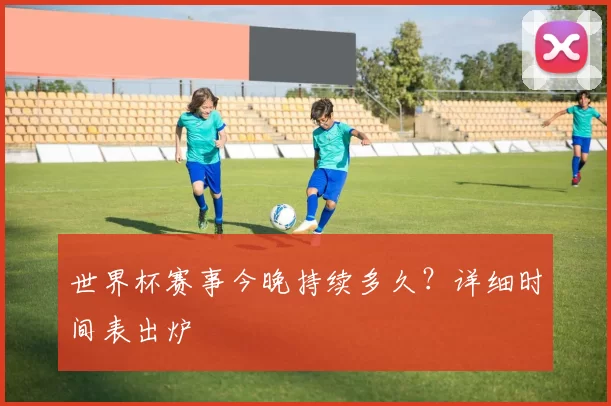 世界杯赛事今晚持续多久？详细时间表出炉