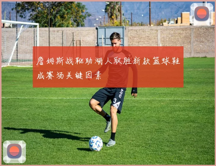 詹姆斯战靴助湖人取胜新款篮球鞋成赛场关键因素