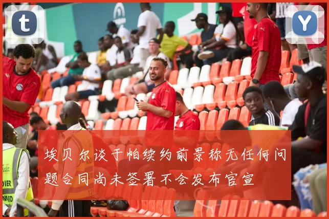埃贝尔谈于帕续约前景称无任何问题合同尚未签署不会发布官宣