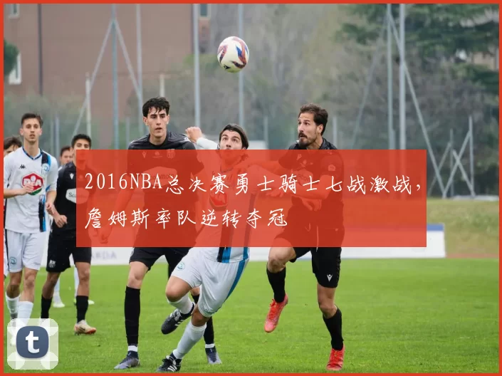 2016NBA总决赛勇士骑士七战激战，詹姆斯率队逆转夺冠