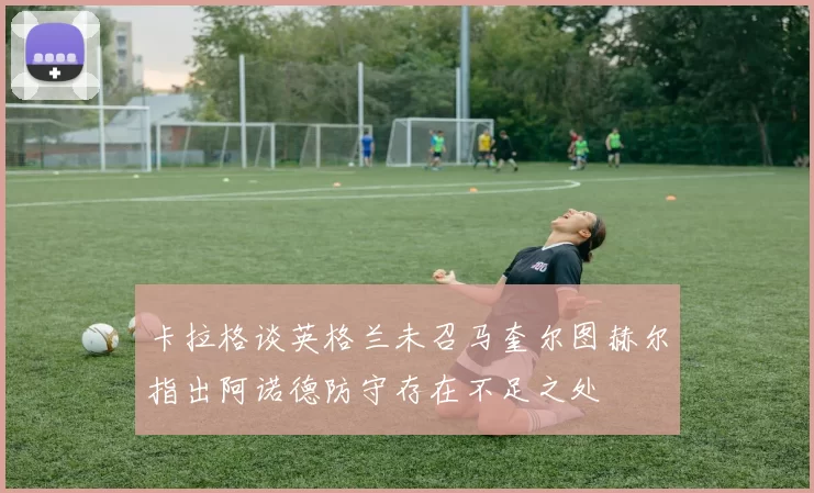 卡拉格谈英格兰未召马奎尔图赫尔指出阿诺德防守存在不足之处