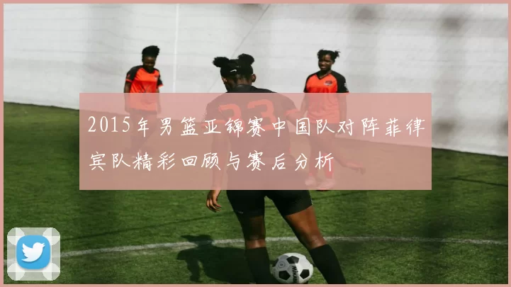 2015年男篮亚锦赛中国队对阵菲律宾队精彩回顾与赛后分析