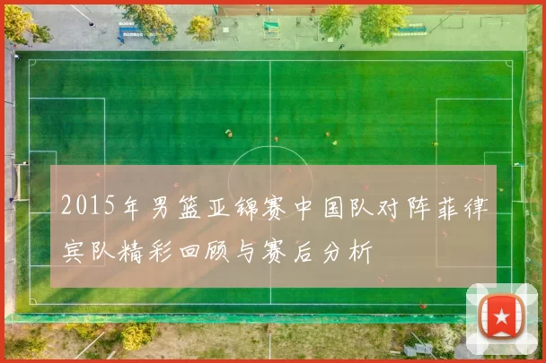 2015年男篮亚锦赛中国队对阵菲律宾队精彩回顾与赛后分析