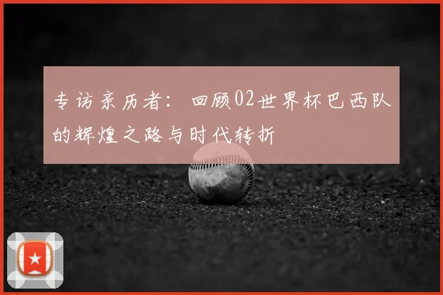 专访亲历者：回顾02世界杯巴西队的辉煌之路与时代转折