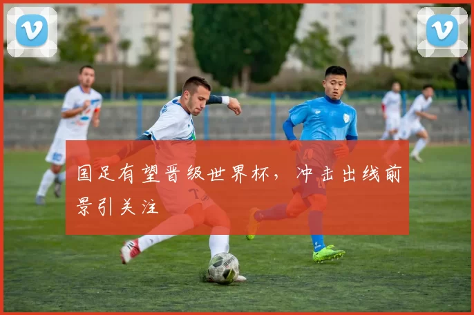 国足有望晋级世界杯，冲击出线前景引关注