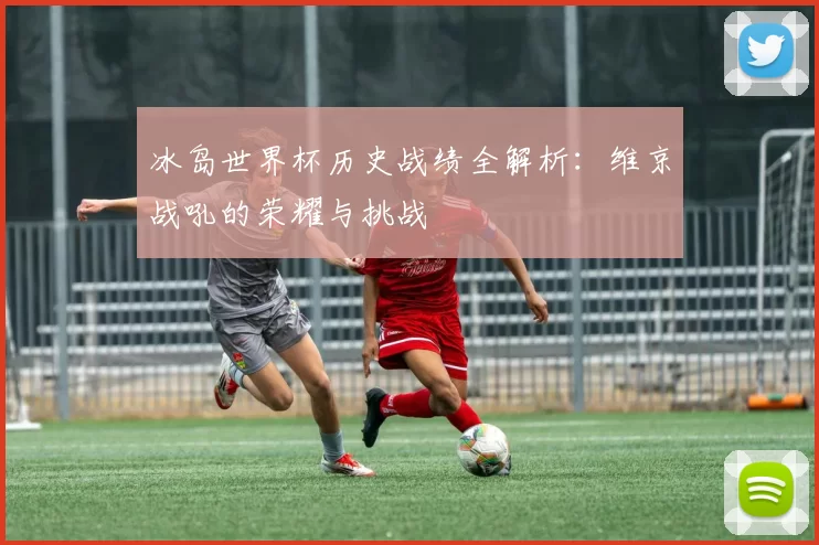 冰岛世界杯历史战绩全解析：维京战吼的荣耀与挑战