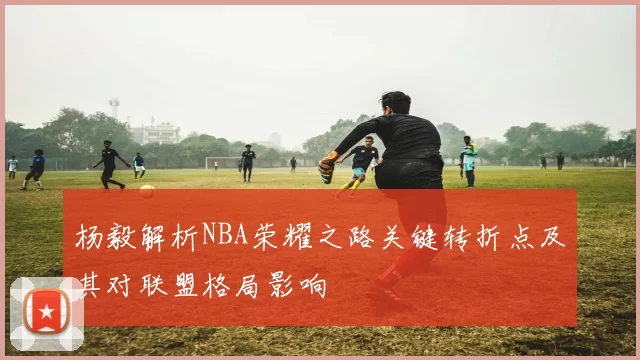 杨毅解析NBA荣耀之路关键转折点及其对联盟格局影响