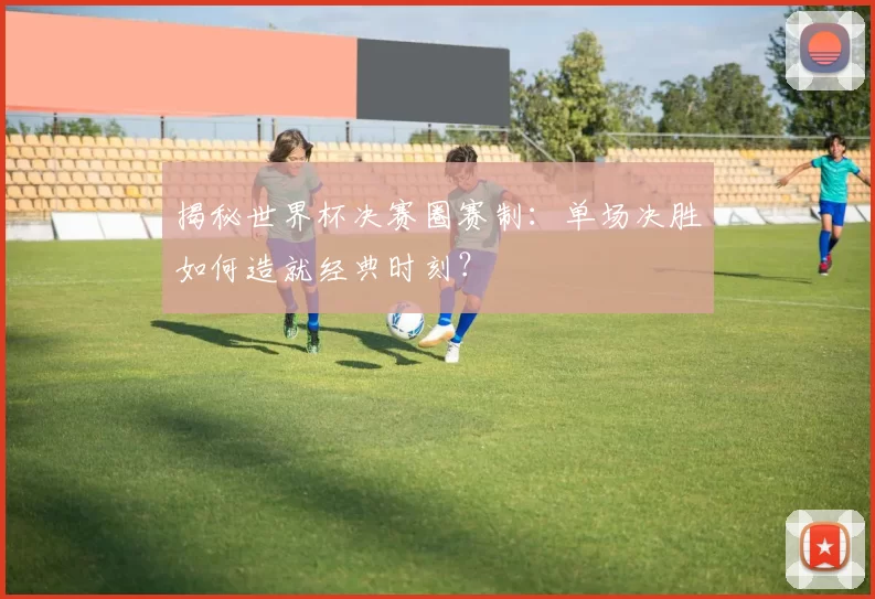 揭秘世界杯决赛圈赛制：单场决胜如何造就经典时刻？