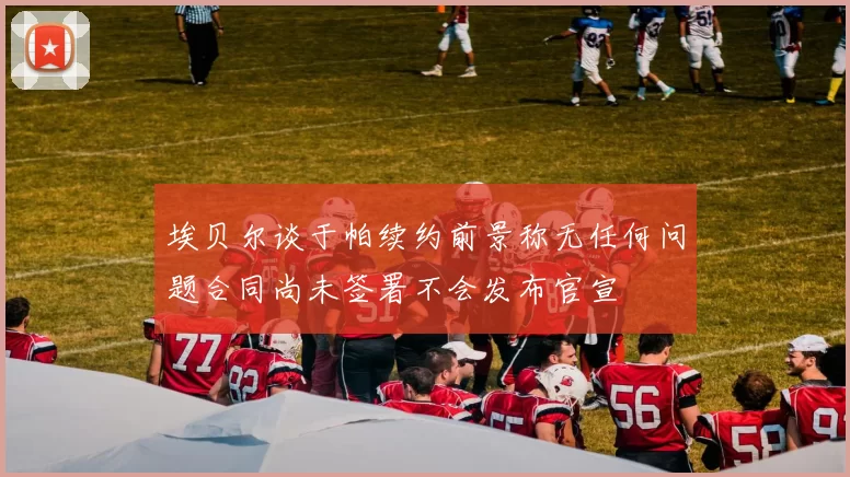 埃贝尔谈于帕续约前景称无任何问题合同尚未签署不会发布官宣