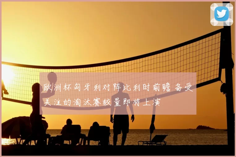 欧洲杯匈牙利对阵比利时前瞻 备受关注的淘汰赛较量即将上演