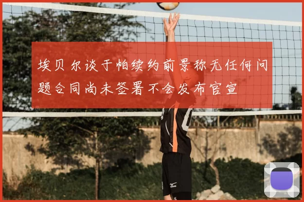 埃贝尔谈于帕续约前景称无任何问题合同尚未签署不会发布官宣